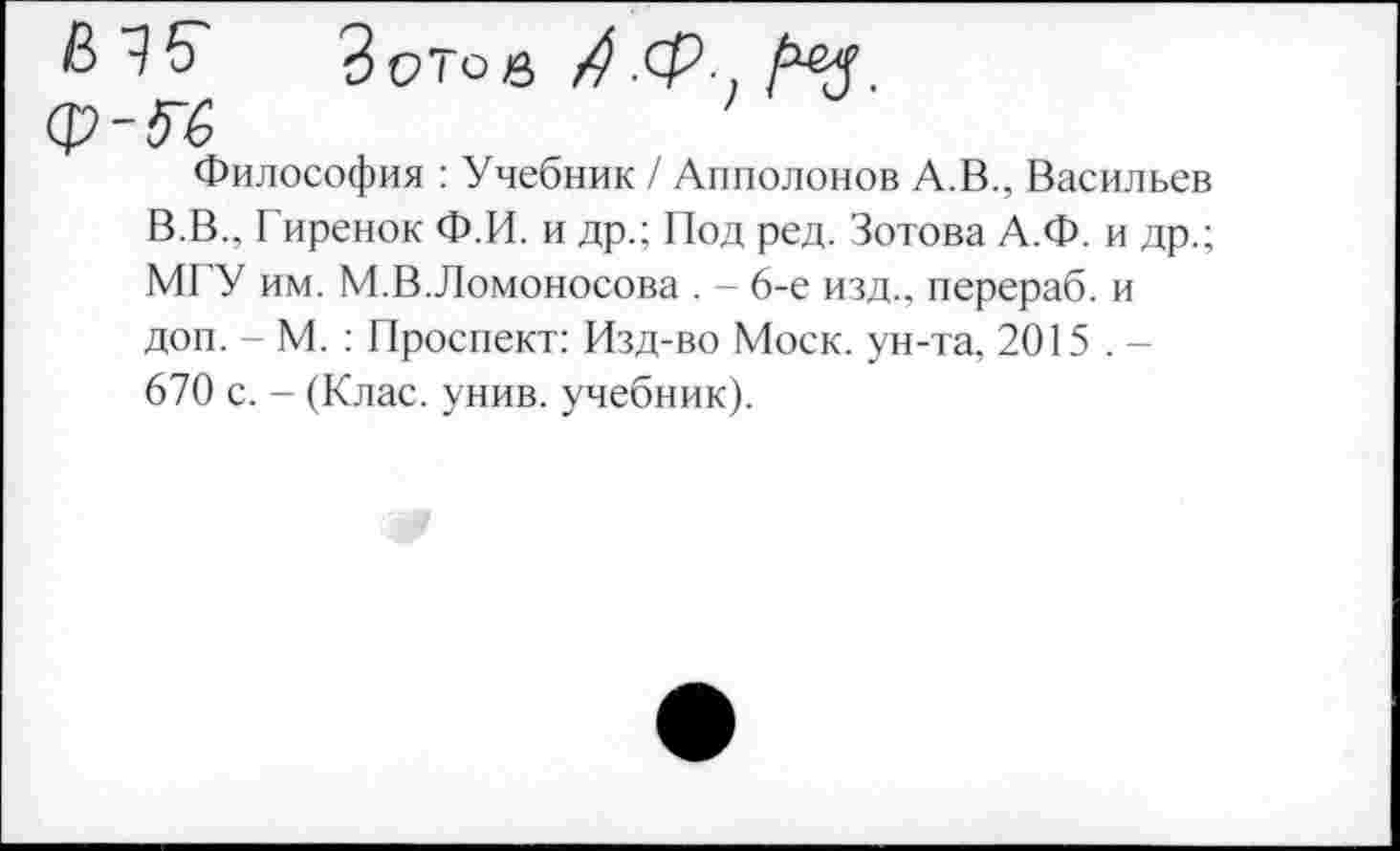 ﻿Философия : Учебник / Апполонов А.В., Васильев В.В.. Гиренок Ф.И. и др.; Под ред. Зотова А.Ф. и др.; М1 У им. М.В.Ломоносова . - 6-е изд., перераб. и доп. - М. : Проспект: Изд-во Моск, ун-та, 2015 . -670 с. - (Клас. унив. учебник).